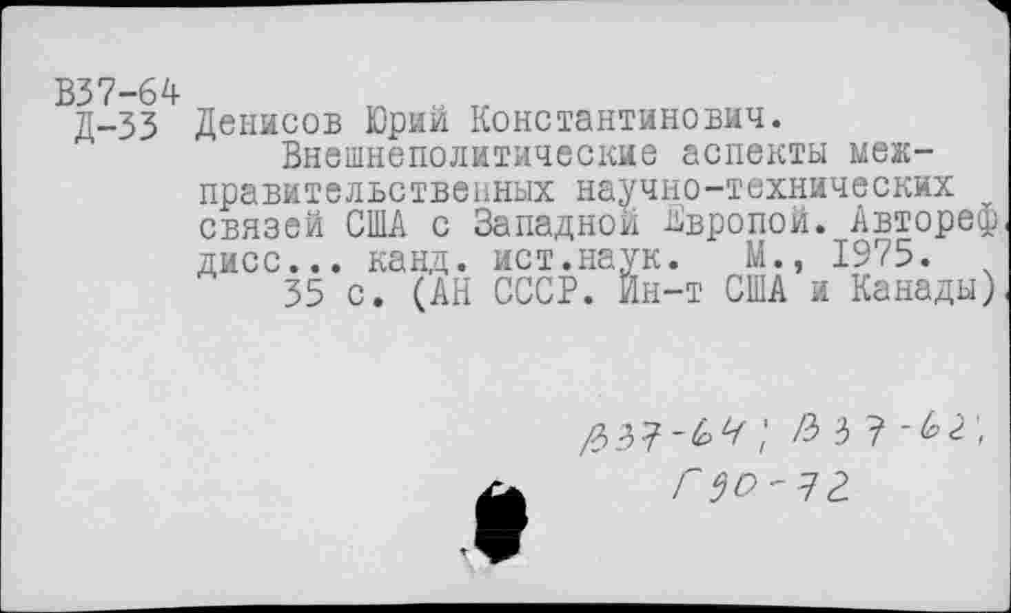 ﻿В37-64
Д-33
Денисов Юрий Константинович.
Внешнеполитические аспекты меж-правительственных научно-технических связей США с Западной Европой. Автореф дисс... канд. ист.наук.	М., 1975.
35 с. (АН СССР. Йн-т США и Канады)